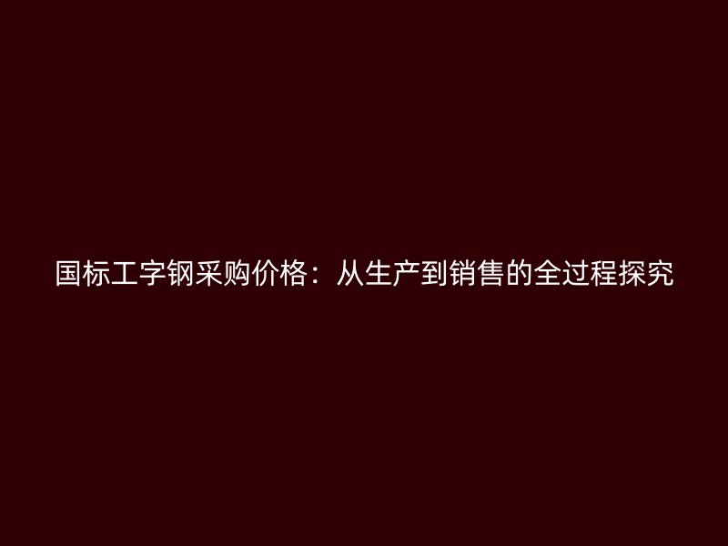 國(guó)標(biāo)工字鋼采購(gòu)價(jià)格：從生產(chǎn)到銷(xiāo)售的全過(guò)程探究