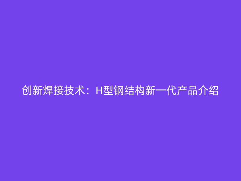 創(chuàng)新焊接技術(shù)：H型鋼結(jié)構(gòu)新一代產(chǎn)品介紹