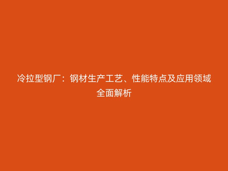 冷拉型鋼廠：鋼材生產(chǎn)工藝、性能特點及應(yīng)用領(lǐng)域全面解析