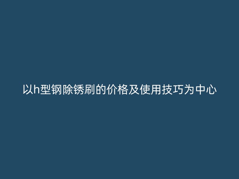 以h型鋼除銹刷的價(jià)格及使用技巧為中心