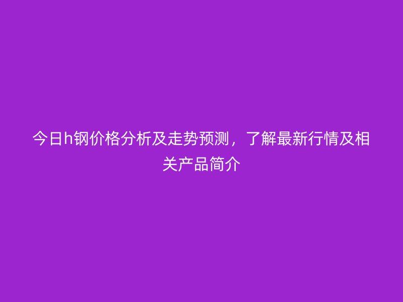 今日h鋼價格分析及走勢預測，了解最新行情及相關產(chǎn)品簡介
