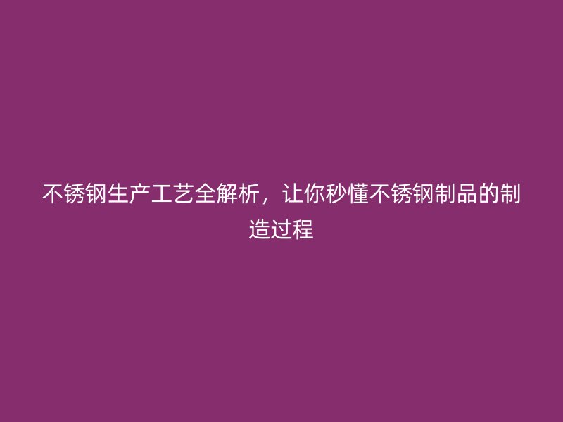 不銹鋼生產(chǎn)工藝全解析，讓你秒懂不銹鋼制品的制造過程
