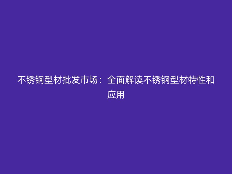 不銹鋼型材批發(fā)市場(chǎng)：全面解讀不銹鋼型材特性和應(yīng)用