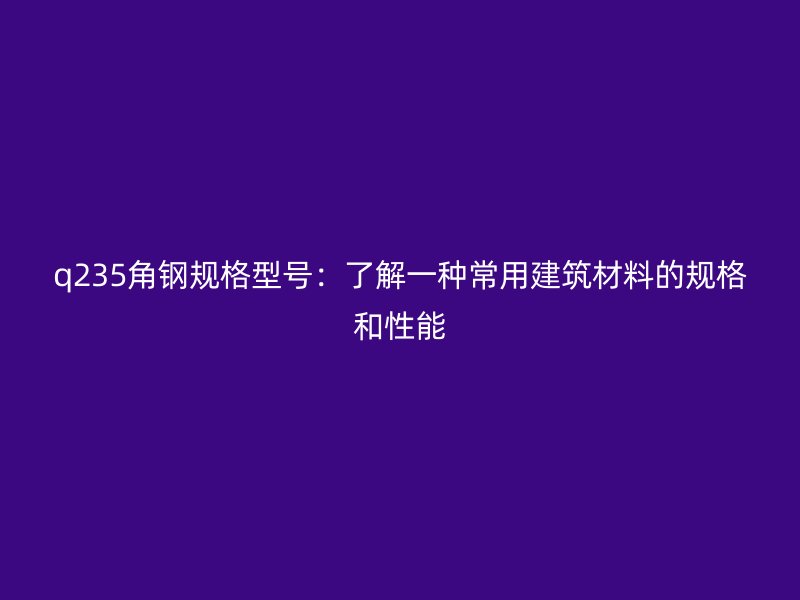 q235角鋼規(guī)格型號(hào)：了解一種常用建筑材料的規(guī)格和性能