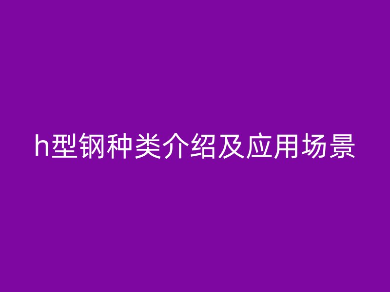 h型鋼種類介紹及應(yīng)用場(chǎng)景