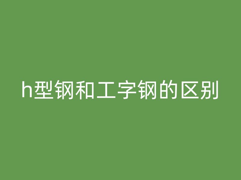 h型鋼和工字鋼的區(qū)別