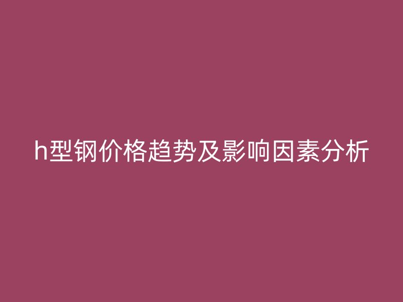 h型鋼價(jià)格趨勢(shì)及影響因素分析