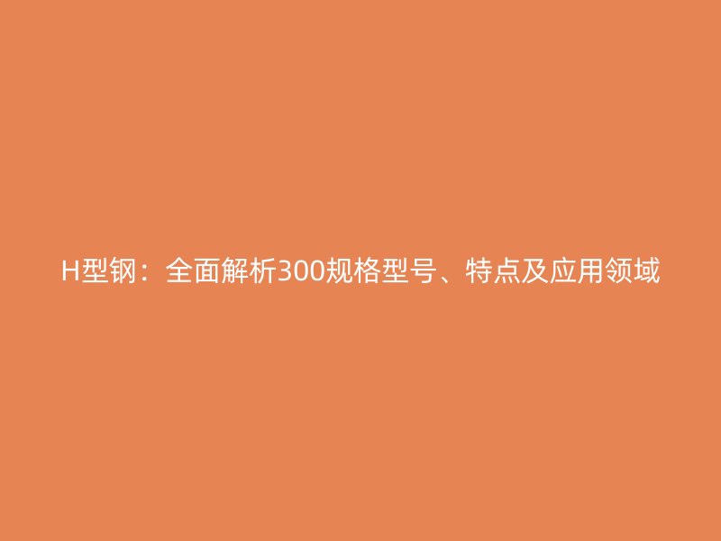 H型鋼：全面解析300規(guī)格型號、特點及應(yīng)用領(lǐng)域