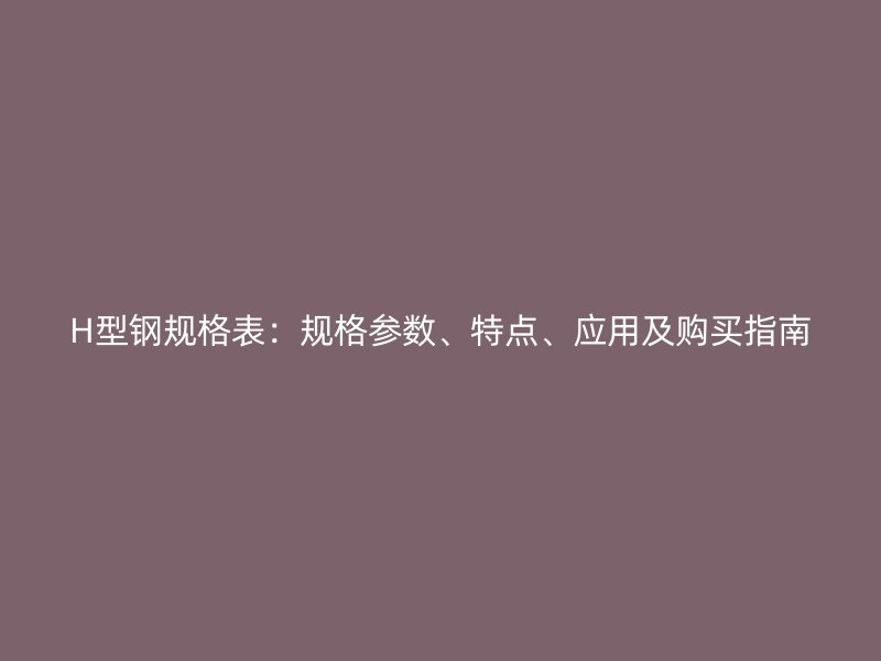 H型鋼規(guī)格表：規(guī)格參數(shù)、特點(diǎn)、應(yīng)用及購(gòu)買指南