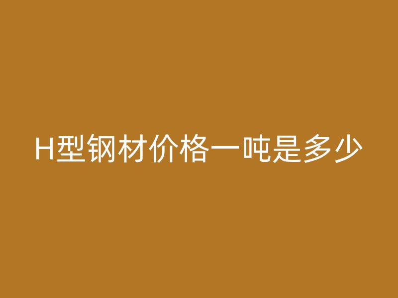 H型鋼材價(jià)格一噸是多少