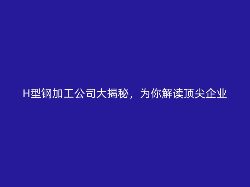 H型鋼加工公司大揭秘，為你解讀頂尖企業(yè)