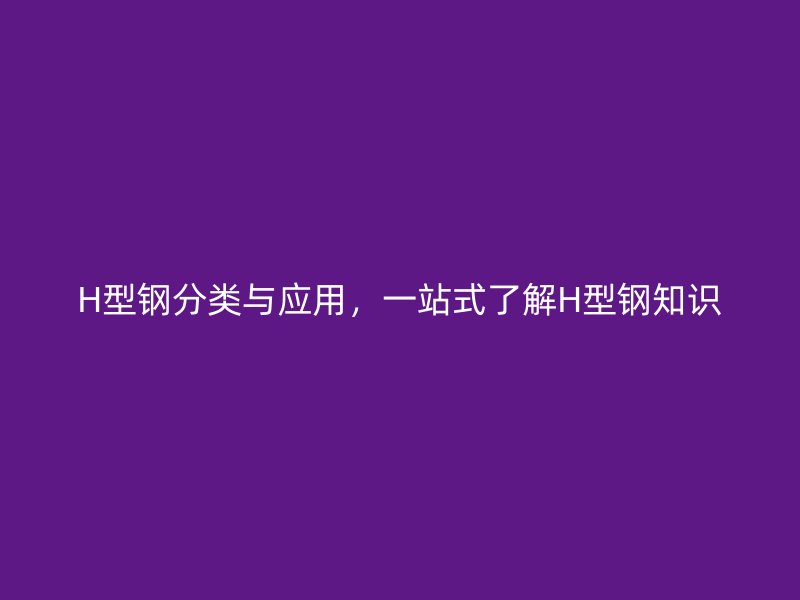 H型鋼分類與應(yīng)用，一站式了解H型鋼知識