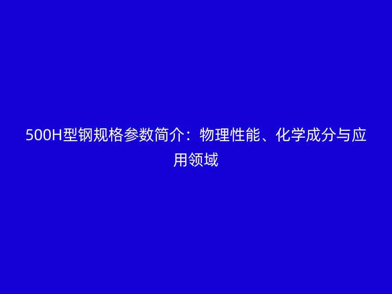 500H型鋼規(guī)格參數(shù)簡介：物理性能、化學(xué)成分與應(yīng)用領(lǐng)域
