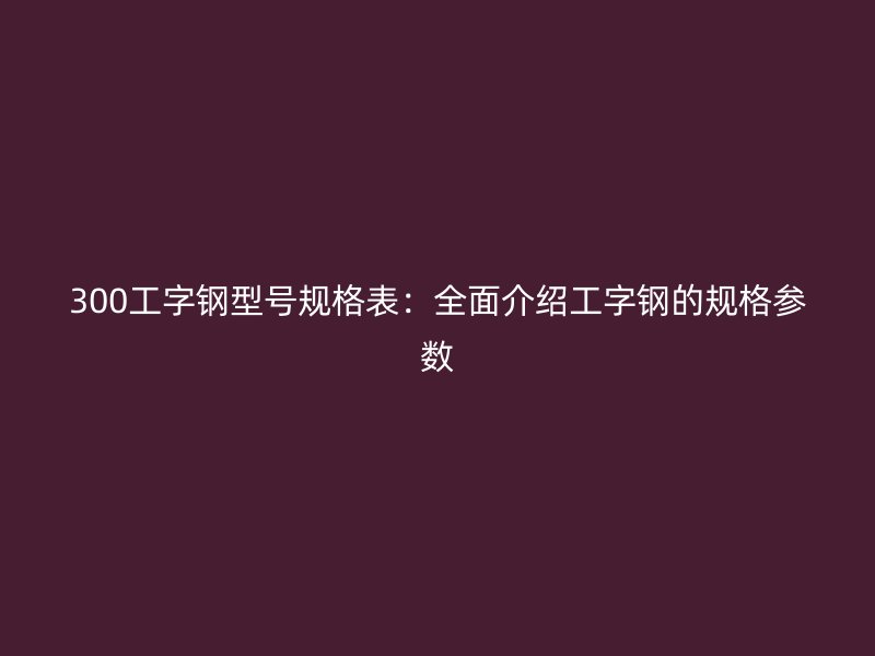 300工字鋼型號(hào)規(guī)格表：全面介紹工字鋼的規(guī)格參數(shù)