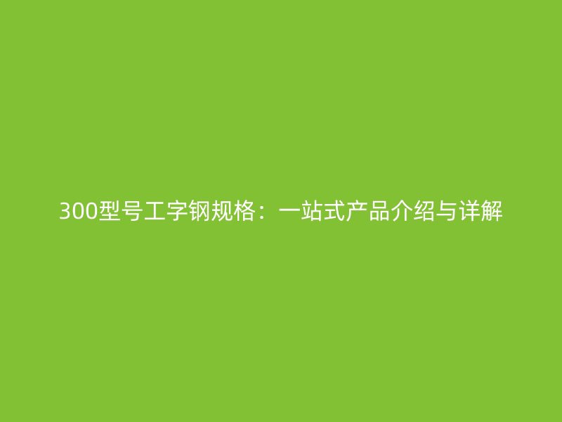300型號工字鋼規(guī)格：一站式產(chǎn)品介紹與詳解