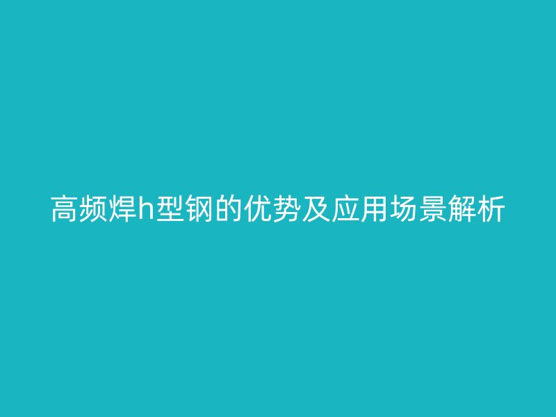 高頻焊h型鋼的優(yōu)勢及應(yīng)用場景解析