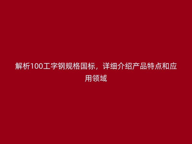 解析100工字鋼規(guī)格國標(biāo)，詳細(xì)介紹產(chǎn)品特點(diǎn)和應(yīng)用領(lǐng)域