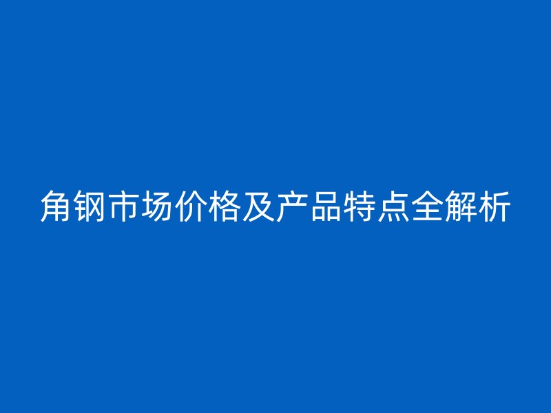 角鋼市場(chǎng)價(jià)格及產(chǎn)品特點(diǎn)全解析