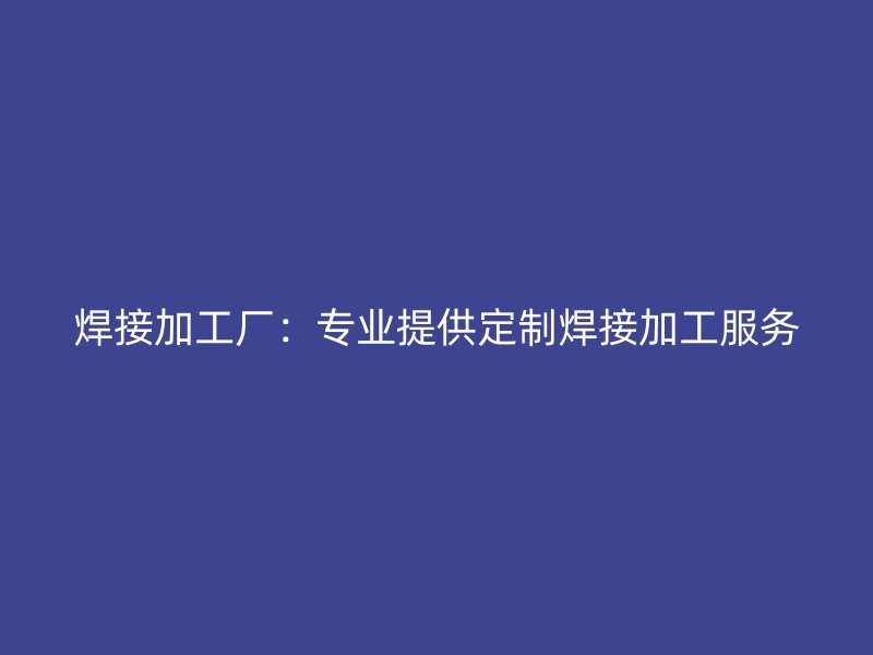 焊接加工廠：專業(yè)提供定制焊接加工服務(wù)
