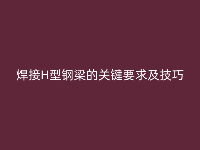 焊接H型鋼梁的關(guān)鍵要求及技巧