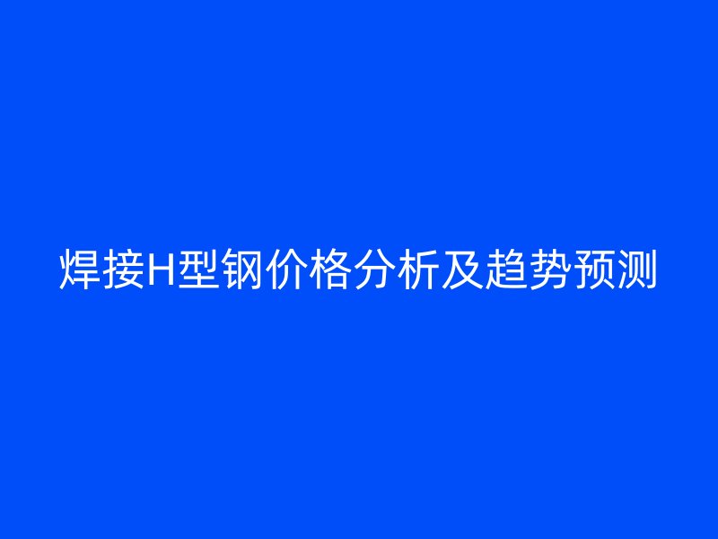 焊接H型鋼價(jià)格分析及趨勢預(yù)測