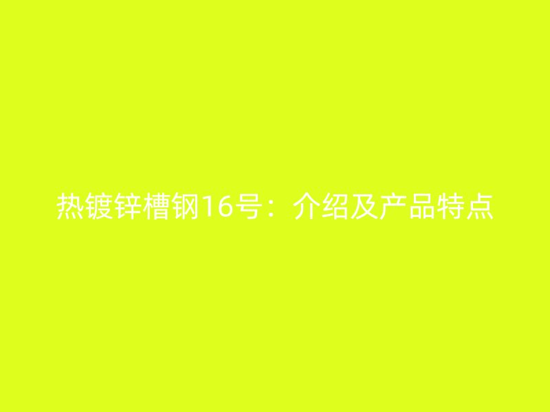 熱鍍鋅槽鋼16號：介紹及產(chǎn)品特點
