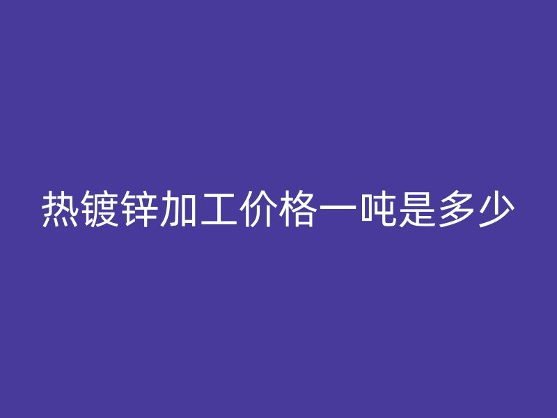熱鍍鋅加工價(jià)格一噸是多少