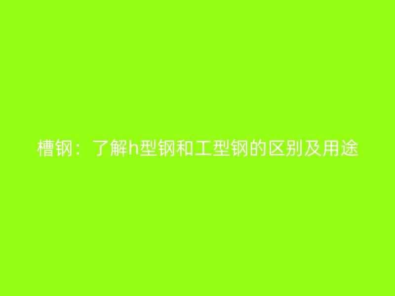 槽鋼：了解h型鋼和工型鋼的區(qū)別及用途