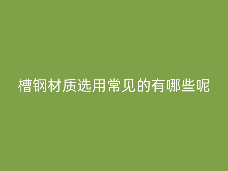 槽鋼材質(zhì)選用常見的有哪些呢