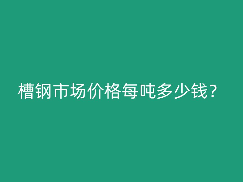 槽鋼市場價格每噸多少錢？