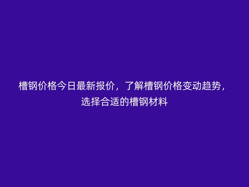 槽鋼價格今日最新報價，了解槽鋼價格變動趨勢，選擇合適的槽鋼材料