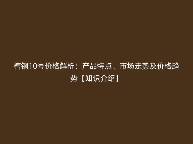 槽鋼10號價格解析：產(chǎn)品特點、市場走勢及價格趨勢【知識介紹】