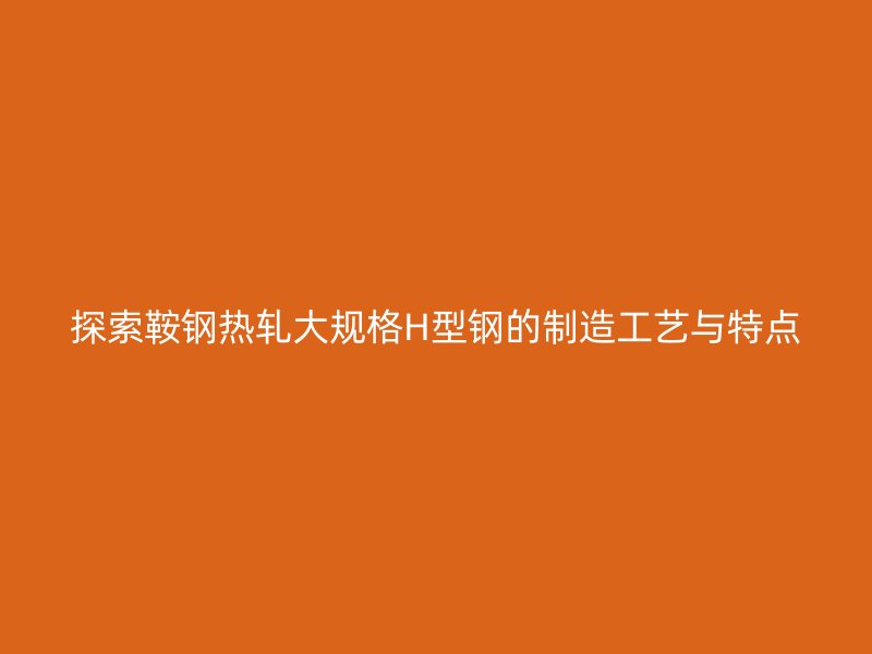 探索鞍鋼熱軋大規(guī)格H型鋼的制造工藝與特點