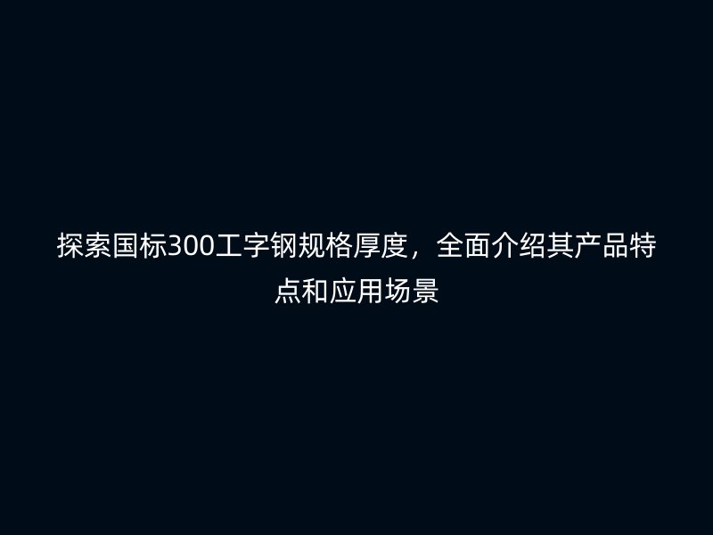 探索國標(biāo)300工字鋼規(guī)格厚度，全面介紹其產(chǎn)品特點(diǎn)和應(yīng)用場景
