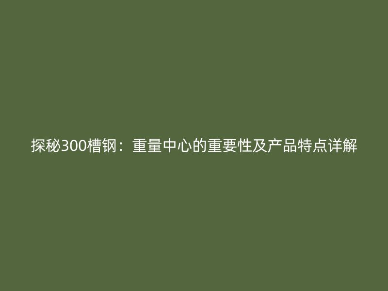 探秘300槽鋼：重量中心的重要性及產(chǎn)品特點(diǎn)詳解