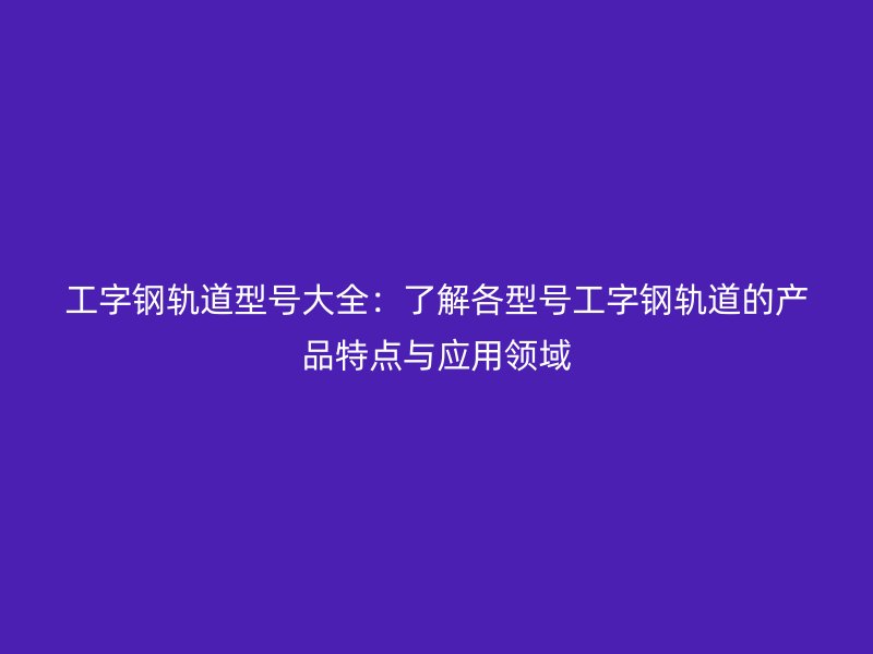 工字鋼軌道型號大全：了解各型號工字鋼軌道的產(chǎn)品特點與應用領域