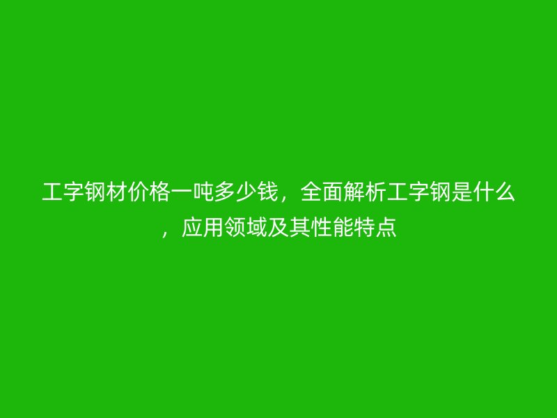 工字鋼材價(jià)格一噸多少錢，全面解析工字鋼是什么，應(yīng)用領(lǐng)域及其性能特點(diǎn)