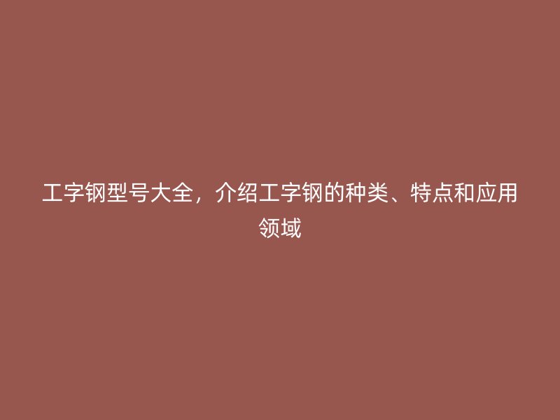 工字鋼型號大全，介紹工字鋼的種類、特點(diǎn)和應(yīng)用領(lǐng)域
