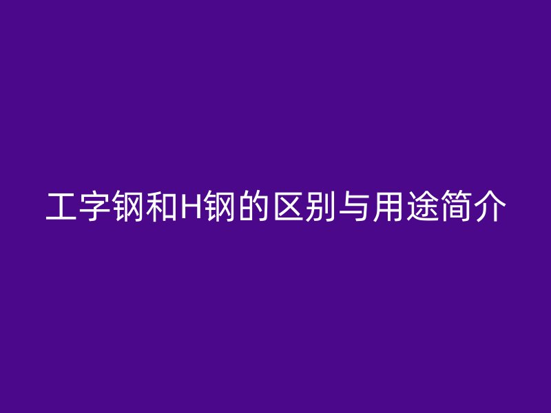 工字鋼和H鋼的區(qū)別與用途簡介