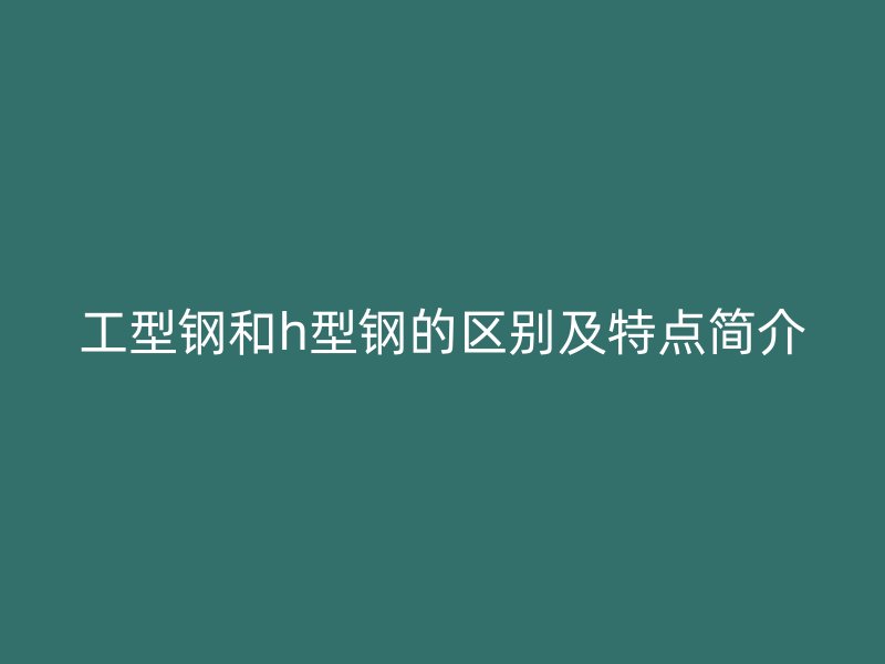 工型鋼和h型鋼的區(qū)別及特點簡介