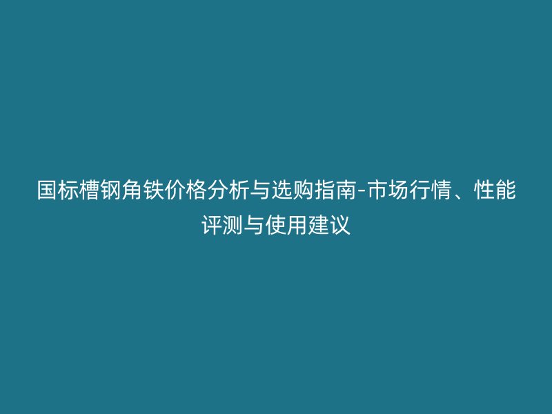 國標槽鋼角鐵價格分析與選購指南-市場行情、性能評測與使用建議