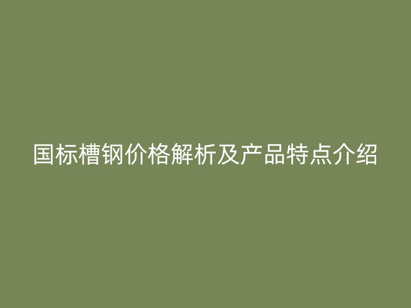 國標槽鋼價格解析及產(chǎn)品特點介紹