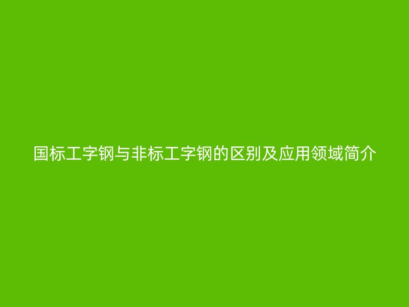 國(guó)標(biāo)工字鋼與非標(biāo)工字鋼的區(qū)別及應(yīng)用領(lǐng)域簡(jiǎn)介