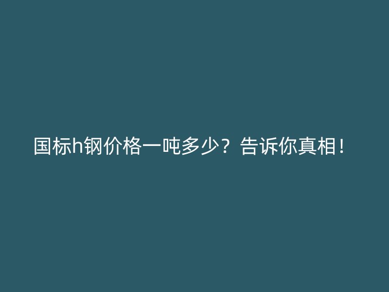 國標h鋼價格一噸多少？告訴你真相！