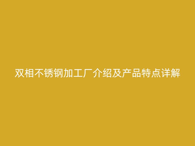 雙相不銹鋼加工廠介紹及產(chǎn)品特點詳解