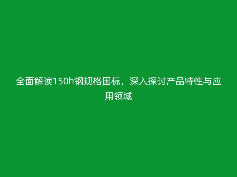 全面解讀150h鋼規(guī)格國標，深入探討產品特性與應用領域