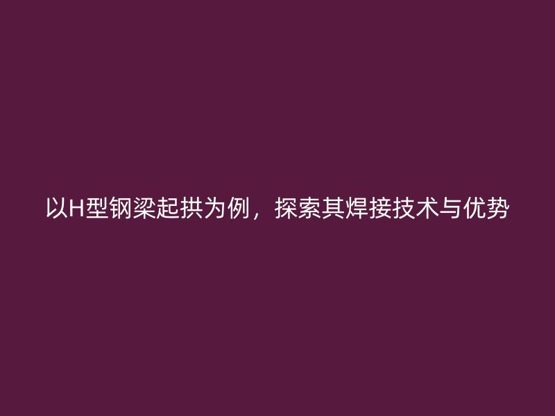 以H型鋼梁起拱為例，探索其焊接技術(shù)與優(yōu)勢(shì)