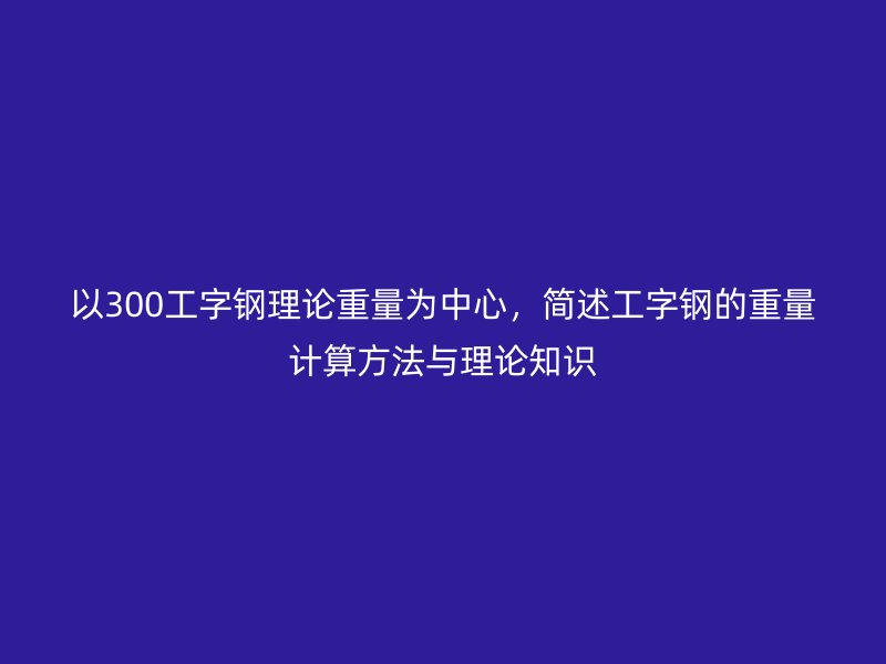 以300工字鋼理論重量為中心，簡述工字鋼的重量計(jì)算方法與理論知識
