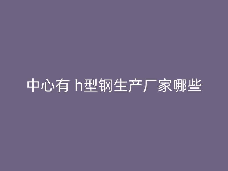 中心有 h型鋼生產(chǎn)廠家哪些