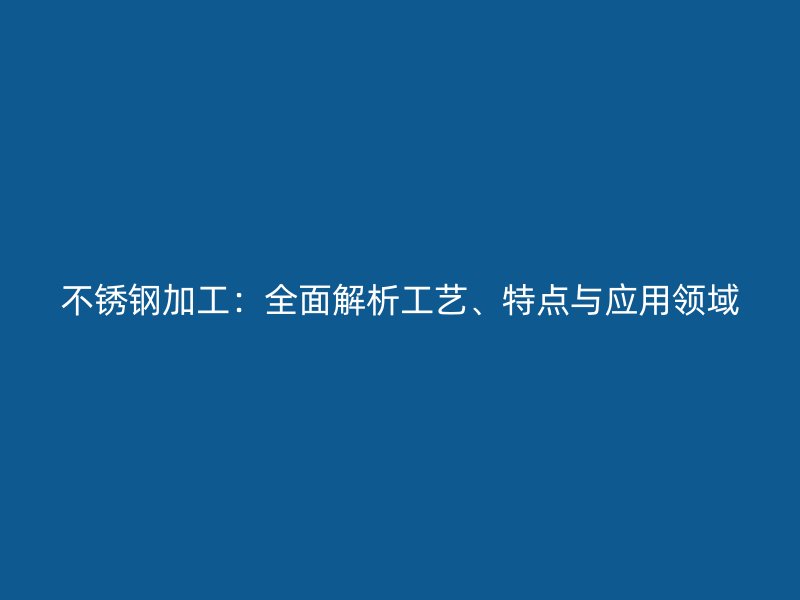不銹鋼加工：全面解析工藝、特點與應用領域